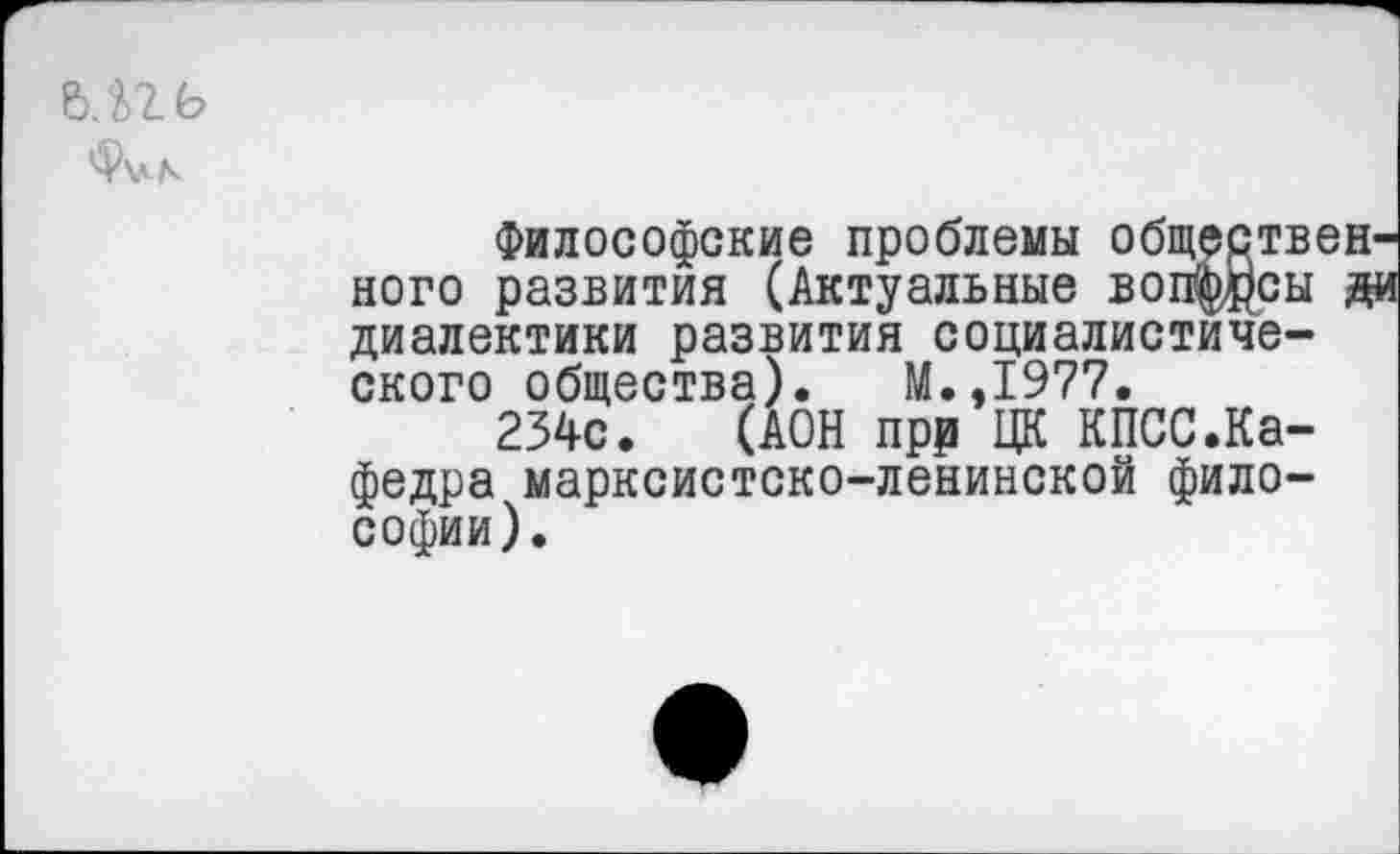 ﻿М2Ь
Философские проблемы общественного развития (Актуальные воэдсы ди диалектики развития социалистического общества). М.,1977.
234с. (АОН прр ЦК КПСС.Кафедра марксистско-ленинской философии).